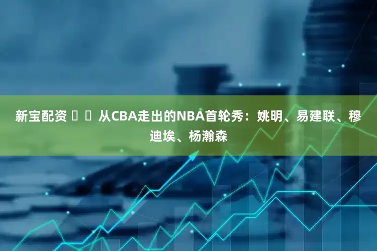新宝配资 ⭐️从CBA走出的NBA首轮秀：姚明、易建联、穆迪埃、杨瀚森