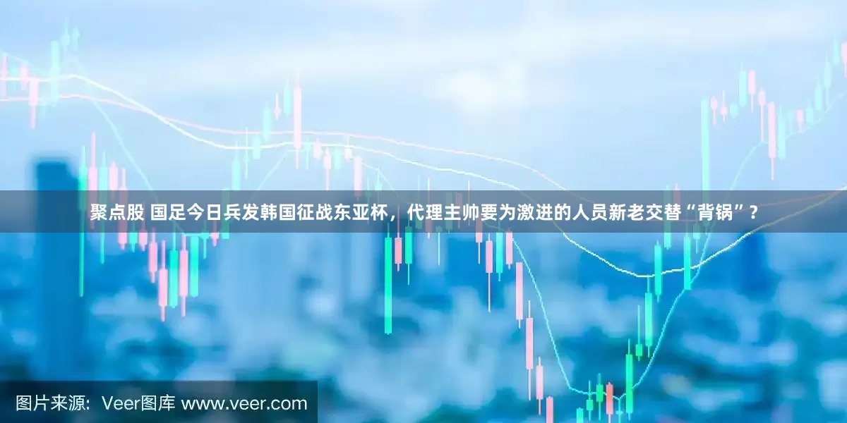 聚点股 国足今日兵发韩国征战东亚杯，代理主帅要为激进的人员新老交替“背锅”？