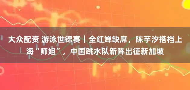 大众配资 游泳世锦赛｜全红婵缺席，陈芋汐搭档上海“师姐”，中国跳水队新阵出征新加坡