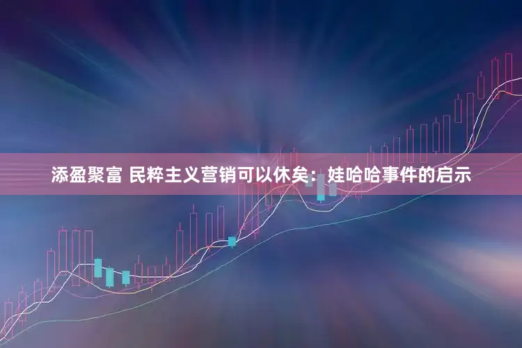 添盈聚富 民粹主义营销可以休矣：娃哈哈事件的启示