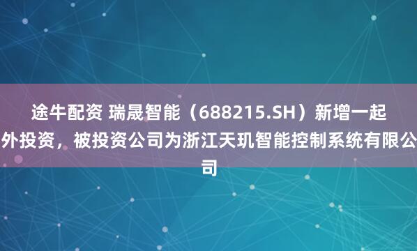 途牛配资 瑞晟智能（688215.SH）新增一起对外投资，被投资公司为浙江天玑智能控制系统有限公司