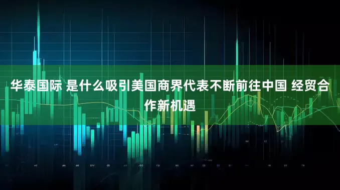 华泰国际 是什么吸引美国商界代表不断前往中国 经贸合作新机遇