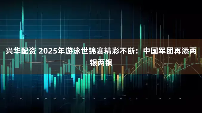 兴华配资 2025年游泳世锦赛精彩不断：中国军团再添两银两铜