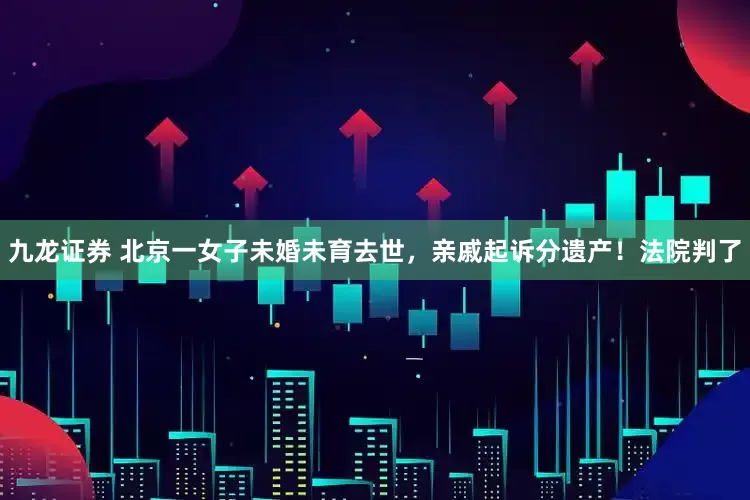 九龙证券 北京一女子未婚未育去世，亲戚起诉分遗产！法院判了