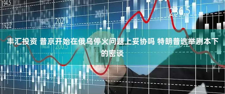 丰汇投资 普京开始在俄乌停火问题上妥协吗 特朗普选举剧本下的密谈