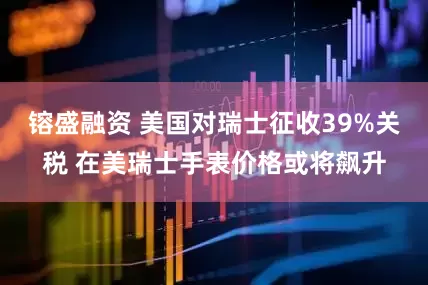 镕盛融资 美国对瑞士征收39%关税 在美瑞士手表价格或将飙升