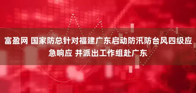 富盈网 国家防总针对福建广东启动防汛防台风四级应急响应 并派出工作组赴广东