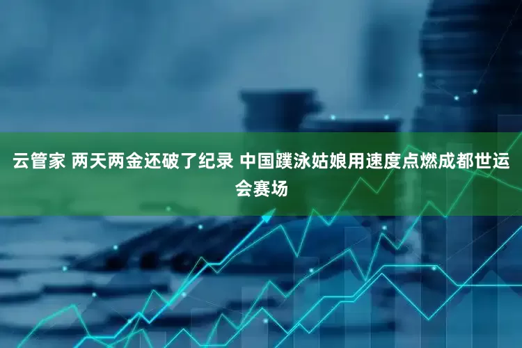 云管家 两天两金还破了纪录 中国蹼泳姑娘用速度点燃成都世运会赛场