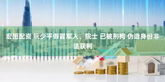 宏图配资 阮少平假冒军人、院士 已被刑拘 伪造身份非法获利
