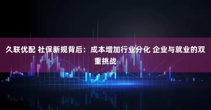 久联优配 社保新规背后：成本增加行业分化 企业与就业的双重挑战