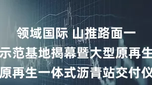 领域国际 山推路面一体化产品示范基地揭幕暨大型原再生一体式沥青站交付仪式举行