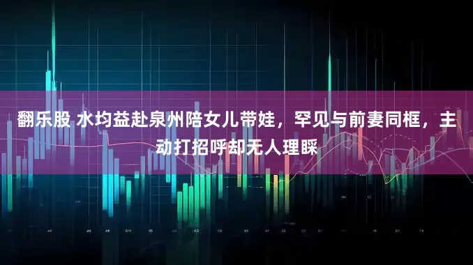 翻乐股 水均益赴泉州陪女儿带娃，罕见与前妻同框，主动打招呼却无人理睬